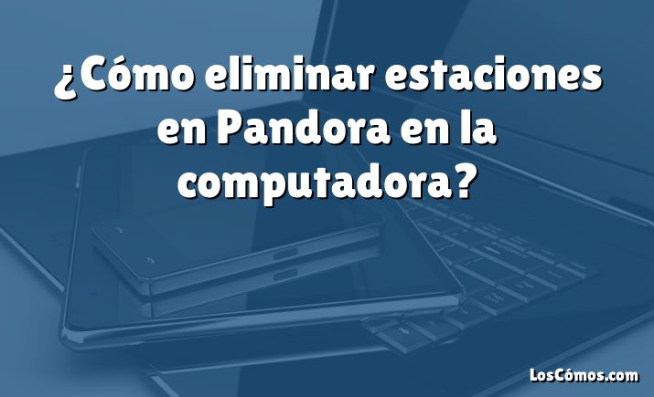¿Cómo eliminar estaciones en Pandora en la computadora?