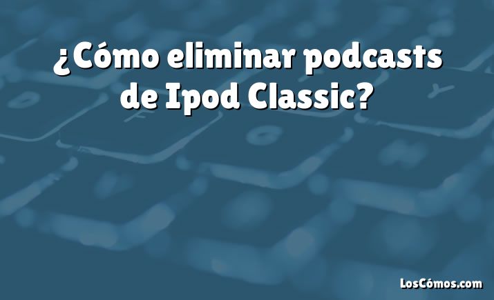 ¿Cómo eliminar podcasts de Ipod Classic?