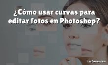 ¿Cómo usar curvas para editar fotos en Photoshop?