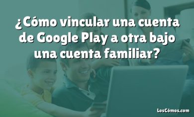 ¿Cómo vincular una cuenta de Google Play a otra bajo una cuenta familiar?